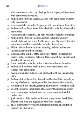 543 Joshua 21
with her suburbs, to be a city of refuge for the slayer; and Beeshterah
with her suburbs; two cities.
And out of the tribe of Issachar, Kishon with her suburbs, Dabareh
with her suburbs,
Jarmuth with her suburbs, En-gannim with her suburbs; four cities.
And out of the tribe of Asher, Mishal with her suburbs, Abdon with
her suburbs,
Helkath with her suburbs, and Rehob with her suburbs; four cities.
And out of the tribe of Naphtali, Kedesh in Galilee with her
suburbs, to be a city of refuge for the slayer; and Hammoth-dor with
her suburbs, and Kartan with her suburbs; three cities.
All the cities of the Gershonites according to their families were
thirteen cities with their suburbs.
¶ And unto the families of the children of Merari, the rest of the
Levites, out of the tribe of Zebulun, Jokneam with her suburbs, and
Kartah with her suburbs,
Dimnah with her suburbs, Nahalal with her suburbs; four cities.
And out of the tribe of Reuben, Bezer with her suburbs, and
Jahazah with her suburbs,
Kedemoth with her suburbs, and Mephaath with her suburbs; four
cities.
And out of the tribe of Gad, Ramoth in Gilead with her suburbs, to
be a city of refuge for the slayer; and Mahanaim with her suburbs,
Heshbon with her suburbs, Jazer with her suburbs; four cities in all.
So all the cities for the children of Merari by their families, which
were remaining of the families of the Levites, were by their lot
twelve cities.
¶ All the cities of the Levites within the possession of the children
of Israel were forty and eight cities with their suburbs.
These cities were every one with their suburbs round about them:
thus were all these cities.
28
29
30
31
32
33
34
35
36
37
38
39
40
41
42
 