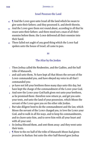 544 Joshua 22
Israel Possesses the Land
¶ And the Lord gave unto Israel all the land which he sware to
give unto their fathers; and they possessed it, and dwelt therein.
And the Lord gave them rest round about, according to all that he
sware unto their fathers: and there stood not a man of all their
enemies before them; the Lord delivered all their enemies into
their hand.
There failed not aught of any good thing which the Lord had
spoken unto the house of Israel; all came to pass.
22
The Altar by the Jordan
Then Joshua called the Reubenites, and the Gadites, and the half
tribe of Manasseh,
and said unto them, Ye have kept all that Moses the servant of the
Lord commanded you, and have obeyed my voice in all that I
commanded you:
ye have not left your brethren these many days unto this day, but
have kept the charge of the commandment of the Lord your God.
And now the Lord your God hath given rest unto your brethren,
as he promised them: therefore now return ye, and get you unto
your tents, and unto the land of your possession, which Moses the
servant of the Lord gave you on the other side Jordan.
But take diligent heed to do the commandment and the law, which
Moses the servant of the Lord charged you, to love the Lord your
God, and to walk in all his ways, and to keep his commandments,
and to cleave unto him, and to serve him with all your heart and
with all your soul.
So Joshua blessed them, and sent them away: and they went unto
their tents.
¶ Now to the one half of the tribe of Manasseh Moses had given
possession in Bashan: but unto the other half thereof gave Joshua
43
44
45
1
2
3
4
5
6
7
 
