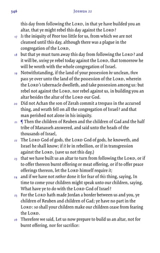 546 Joshua 22
this day from following the Lord, in that ye have builded you an
altar, that ye might rebel this day against the Lord?
Is the iniquity of Peor too little for us, from which we are not
cleansed until this day, although there was a plague in the
congregation of the Lord,
but that ye must turn away this day from following the Lord? and
it will be, seeing ye rebel today against the Lord, that tomorrow he
will be wroth with the whole congregation of Israel.
Notwithstanding, if the land of your possession be unclean, then
pass ye over unto the land of the possession of the Lord, wherein
the Lord’s tabernacle dwelleth, and take possession among us: but
rebel not against the Lord, nor rebel against us, in building you an
altar besides the altar of the Lord our God.
Did not Achan the son of Zerah commit a trespass in the accursed
thing, and wrath fell on all the congregation of Israel? and that
man perished not alone in his iniquity.
¶ Then the children of Reuben and the children of Gad and the half
tribe of Manasseh answered, and said unto the heads of the
thousands of Israel,
The Lord God of gods, the Lord God of gods, he knoweth, and
Israel he shall know; if it be in rebellion, or if in transgression
against the Lord, (save us not this day,)
that we have built us an altar to turn from following the Lord, or if
to offer thereon burnt offering or meat offering, or if to offer peace
offerings thereon, let the Lord himself require it;
and if we have not rather done it for fear of this thing, saying, In
time to come your children might speak unto our children, saying,
What have ye to do with the Lord God of Israel?
For the Lord hath made Jordan a border between us and you, ye
children of Reuben and children of Gad; ye have no part in the
Lord: so shall your children make our children cease from fearing
the Lord.
Therefore we said, Let us now prepare to build us an altar, not for
burnt offering, nor for sacrifice:
17
18
19
20
21
22
23
24
25
26
 