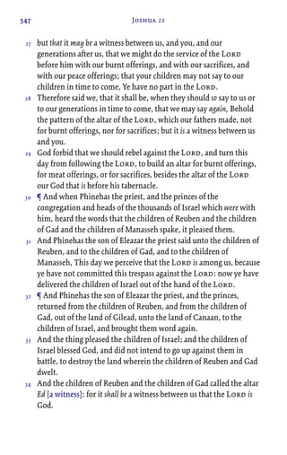 547 Joshua 22
but that it may be a witness between us, and you, and our
generations after us, that we might do the service of the Lord
before him with our burnt offerings, and with our sacrifices, and
with our peace offerings; that your children may not say to our
children in time to come, Ye have no part in the Lord.
Therefore said we, that it shall be, when they should so say to us or
to our generations in time to come, that we may say again, Behold
the pattern of the altar of the Lord, which our fathers made, not
for burnt offerings, nor for sacrifices; but it is a witness between us
and you.
God forbid that we should rebel against the Lord, and turn this
day from following the Lord, to build an altar for burnt offerings,
for meat offerings, or for sacrifices, besides the altar of the Lord
our God that is before his tabernacle.
¶ And when Phinehas the priest, and the princes of the
congregation and heads of the thousands of Israel which were with
him, heard the words that the children of Reuben and the children
of Gad and the children of Manasseh spake, it pleased them.
And Phinehas the son of Eleazar the priest said unto the children of
Reuben, and to the children of Gad, and to the children of
Manasseh, This day we perceive that the Lord is among us, because
ye have not committed this trespass against the Lord: now ye have
delivered the children of Israel out of the hand of the Lord.
¶ And Phinehas the son of Eleazar the priest, and the princes,
returned from the children of Reuben, and from the children of
Gad, out of the land of Gilead, unto the land of Canaan, to the
children of Israel, and brought them word again.
And the thing pleased the children of Israel; and the children of
Israel blessed God, and did not intend to go up against them in
battle, to destroy the land wherein the children of Reuben and Gad
dwelt.
And the children of Reuben and the children of Gad called the altar
Ed [a witness]: for it shall be a witness between us that the Lord is
God.
27
28
29
30
31
32
33
34
 