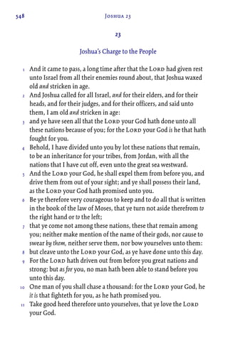 548 Joshua 23
23
Joshua’s Charge to the People
And it came to pass, a long time after that the Lord had given rest
unto Israel from all their enemies round about, that Joshua waxed
old and stricken in age.
And Joshua called for all Israel, and for their elders, and for their
heads, and for their judges, and for their officers, and said unto
them, I am old and stricken in age:
and ye have seen all that the Lord your God hath done unto all
these nations because of you; for the Lord your God is he that hath
fought for you.
Behold, I have divided unto you by lot these nations that remain,
to be an inheritance for your tribes, from Jordan, with all the
nations that I have cut off, even unto the great sea westward.
And the Lord your God, he shall expel them from before you, and
drive them from out of your sight; and ye shall possess their land,
as the Lord your God hath promised unto you.
Be ye therefore very courageous to keep and to do all that is written
in the book of the law of Moses, that ye turn not aside therefrom to
the right hand or to the left;
that ye come not among these nations, these that remain among
you; neither make mention of the name of their gods, nor cause to
swear by them, neither serve them, nor bow yourselves unto them:
but cleave unto the Lord your God, as ye have done unto this day.
For the Lord hath driven out from before you great nations and
strong: but as for you, no man hath been able to stand before you
unto this day.
One man of you shall chase a thousand: for the Lord your God, he
it is that fighteth for you, as he hath promised you.
Take good heed therefore unto yourselves, that ye love the Lord
your God.
1
2
3
4
5
6
7
8
9
10
11
 