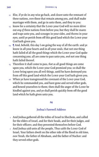 549 Joshua 24
Else, if ye do in any wise go back, and cleave unto the remnant of
these nations, even these that remain among you, and shall make
marriages with them, and go in unto them, and they to you:
know for a certainty that the Lord your God will no more drive
out any of these nations from before you; but they shall be snares
and traps unto you, and scourges in your sides, and thorns in your
eyes, until ye perish from off this good land which the Lord your
God hath given you.
¶ And, behold, this day I am going the way of all the earth: and ye
know in all your hearts and in all your souls, that not one thing
hath failed of all the good things which the Lord your God spake
concerning you; all are come to pass unto you, and not one thing
hath failed thereof.
Therefore it shall come to pass, that as all good things are come
upon you, which the Lord your God promised you; so shall the
Lord bring upon you all evil things, until he have destroyed you
from off this good land which the Lord your God hath given you.
When ye have transgressed the covenant of the Lord your God,
which he commanded you, and have gone and served other gods,
and bowed yourselves to them; then shall the anger of the Lord be
kindled against you, and ye shall perish quickly from off the good
land which he hath given unto you.
24
Joshua’s Farewell Address
And Joshua gathered all the tribes of Israel to Shechem, and called
for the elders of Israel, and for their heads, and for their judges, and
for their officers; and they presented themselves before God.
And Joshua said unto all the people, Thus saith the Lord God of
Israel, Your fathers dwelt on the other side of the flood in old time,
even Terah, the father of Abraham, and the father of Nachor: and
they served other gods.
12
13
14
15
16
1
2
 
