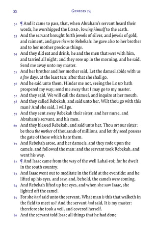 55 Genesis 24
¶ And it came to pass, that, when Abraham’s servant heard their
words, he worshipped the Lord, bowing himself to the earth.
And the servant brought forth jewels of silver, and jewels of gold,
and raiment, and gave them to Rebekah: he gave also to her brother
and to her mother precious things.
And they did eat and drink, he and the men that were with him,
and tarried all night; and they rose up in the morning, and he said,
Send me away unto my master.
And her brother and her mother said, Let the damsel abide with us
a few days, at the least ten; after that she shall go.
And he said unto them, Hinder me not, seeing the Lord hath
prospered my way; send me away that I may go to my master.
And they said, We will call the damsel, and inquire at her mouth.
And they called Rebekah, and said unto her, Wilt thou go with this
man? And she said, I will go.
And they sent away Rebekah their sister, and her nurse, and
Abraham’s servant, and his men.
And they blessed Rebekah, and said unto her, Thou art our sister;
be thou the mother of thousands of millions, and let thy seed possess
the gate of those which hate them.
And Rebekah arose, and her damsels, and they rode upon the
camels, and followed the man: and the servant took Rebekah, and
went his way.
¶ And Isaac came from the way of the well Lahai-roi; for he dwelt
in the south country.
And Isaac went out to meditate in the field at the eventide: and he
lifted up his eyes, and saw, and, behold, the camels were coming.
And Rebekah lifted up her eyes, and when she saw Isaac, she
lighted off the camel.
For she had said unto the servant, What man is this that walketh in
the field to meet us? And the servant had said, It is my master:
therefore she took a veil, and covered herself.
And the servant told Isaac all things that he had done.
52
53
54
55
56
57
58
59
60
61
62
63
64
65
66
 
