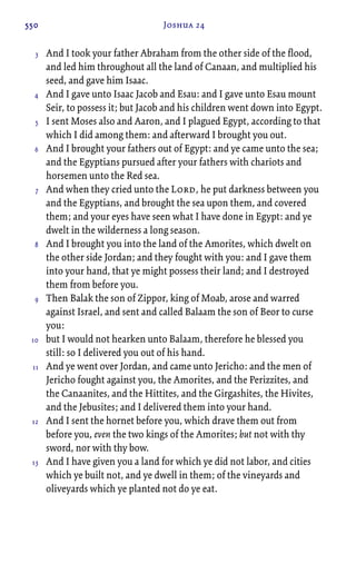550 Joshua 24
And I took your father Abraham from the other side of the flood,
and led him throughout all the land of Canaan, and multiplied his
seed, and gave him Isaac.
And I gave unto Isaac Jacob and Esau: and I gave unto Esau mount
Seir, to possess it; but Jacob and his children went down into Egypt.
I sent Moses also and Aaron, and I plagued Egypt, according to that
which I did among them: and afterward I brought you out.
And I brought your fathers out of Egypt: and ye came unto the sea;
and the Egyptians pursued after your fathers with chariots and
horsemen unto the Red sea.
And when they cried unto the Lord, he put darkness between you
and the Egyptians, and brought the sea upon them, and covered
them; and your eyes have seen what I have done in Egypt: and ye
dwelt in the wilderness a long season.
And I brought you into the land of the Amorites, which dwelt on
the other side Jordan; and they fought with you: and I gave them
into your hand, that ye might possess their land; and I destroyed
them from before you.
Then Balak the son of Zippor, king of Moab, arose and warred
against Israel, and sent and called Balaam the son of Beor to curse
you:
but I would not hearken unto Balaam, therefore he blessed you
still: so I delivered you out of his hand.
And ye went over Jordan, and came unto Jericho: and the men of
Jericho fought against you, the Amorites, and the Perizzites, and
the Canaanites, and the Hittites, and the Girgashites, the Hivites,
and the Jebusites; and I delivered them into your hand.
And I sent the hornet before you, which drave them out from
before you, even the two kings of the Amorites; but not with thy
sword, nor with thy bow.
And I have given you a land for which ye did not labor, and cities
which ye built not, and ye dwell in them; of the vineyards and
oliveyards which ye planted not do ye eat.
3
4
5
6
7
8
9
10
11
12
13
 