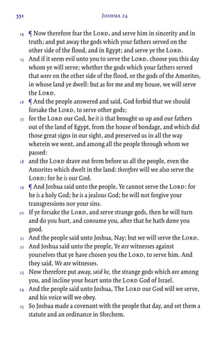 551 Joshua 24
¶ Now therefore fear the Lord, and serve him in sincerity and in
truth; and put away the gods which your fathers served on the
other side of the flood, and in Egypt; and serve ye the Lord.
And if it seem evil unto you to serve the Lord, choose you this day
whom ye will serve; whether the gods which your fathers served
that were on the other side of the flood, or the gods of the Amorites,
in whose land ye dwell: but as for me and my house, we will serve
the Lord.
¶ And the people answered and said, God forbid that we should
forsake the Lord, to serve other gods;
for the Lord our God, he it is that brought us up and our fathers
out of the land of Egypt, from the house of bondage, and which did
those great signs in our sight, and preserved us in all the way
wherein we went, and among all the people through whom we
passed:
and the Lord drave out from before us all the people, even the
Amorites which dwelt in the land: therefore will we also serve the
Lord; for he is our God.
¶ And Joshua said unto the people, Ye cannot serve the Lord: for
he is a holy God; he is a jealous God; he will not forgive your
transgressions nor your sins.
If ye forsake the Lord, and serve strange gods, then he will turn
and do you hurt, and consume you, after that he hath done you
good.
And the people said unto Joshua, Nay; but we will serve the Lord.
And Joshua said unto the people, Ye are witnesses against
yourselves that ye have chosen you the Lord, to serve him. And
they said, We are witnesses.
Now therefore put away, said he, the strange gods which are among
you, and incline your heart unto the Lord God of Israel.
And the people said unto Joshua, The Lord our God will we serve,
and his voice will we obey.
So Joshua made a covenant with the people that day, and set them a
statute and an ordinance in Shechem.
14
15
16
17
18
19
20
21
22
23
24
25
 