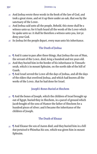 552 Joshua 24
And Joshua wrote these words in the book of the law of God, and
took a great stone, and set it up there under an oak, that was by the
sanctuary of the Lord.
And Joshua said unto all the people, Behold, this stone shall be a
witness unto us; for it hath heard all the words of the Lord which
he spake unto us: it shall be therefore a witness unto you, lest ye
deny your God.
So Joshua let the people depart, every man unto his inheritance.
The Death of Joshua
¶ And it came to pass after these things, that Joshua the son of Nun,
the servant of the Lord, died, being a hundred and ten years old.
And they buried him in the border of his inheritance in Timnath-
serah, which is in mount Ephraim, on the north side of the hill of
Gaash.
¶ And Israel served the Lord all the days of Joshua, and all the days
of the elders that overlived Joshua, and which had known all the
works of the Lord, that he had done for Israel.
Joseph’s Bones Buried at Shechem
¶ And the bones of Joseph, which the children of Israel brought up
out of Egypt, buried they in Shechem, in a parcel of ground which
Jacob bought of the sons of Hamor the father of Shechem for a
hundred pieces of silver; and it became the inheritance of the
children of Joseph.
The Death of Eleazar
¶ And Eleazar the son of Aaron died; and they buried him in a hill
that pertained to Phinehas his son, which was given him in mount
Ephraim.
26
27
28
29
30
31
32
33
 