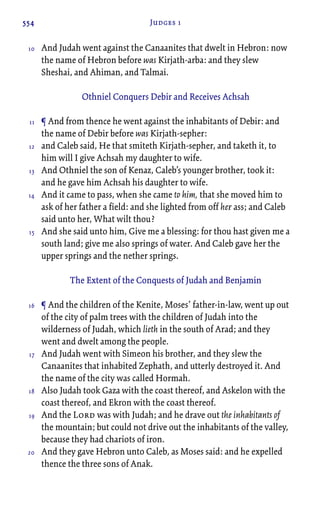 554 Judges 1
And Judah went against the Canaanites that dwelt in Hebron: now
the name of Hebron before was Kirjath-arba: and they slew
Sheshai, and Ahiman, and Talmai.
Othniel Conquers Debir and Receives Achsah
¶ And from thence he went against the inhabitants of Debir: and
the name of Debir before was Kirjath-sepher:
and Caleb said, He that smiteth Kirjath-sepher, and taketh it, to
him will I give Achsah my daughter to wife.
And Othniel the son of Kenaz, Caleb’s younger brother, took it:
and he gave him Achsah his daughter to wife.
And it came to pass, when she came to him, that she moved him to
ask of her father a field: and she lighted from off her ass; and Caleb
said unto her, What wilt thou?
And she said unto him, Give me a blessing: for thou hast given me a
south land; give me also springs of water. And Caleb gave her the
upper springs and the nether springs.
The Extent of the Conquests of Judah and Benjamin
¶ And the children of the Kenite, Moses’ father-in-law, went up out
of the city of palm trees with the children of Judah into the
wilderness of Judah, which lieth in the south of Arad; and they
went and dwelt among the people.
And Judah went with Simeon his brother, and they slew the
Canaanites that inhabited Zephath, and utterly destroyed it. And
the name of the city was called Hormah.
Also Judah took Gaza with the coast thereof, and Askelon with the
coast thereof, and Ekron with the coast thereof.
And the Lord was with Judah; and he drave out the inhabitants of
the mountain; but could not drive out the inhabitants of the valley,
because they had chariots of iron.
And they gave Hebron unto Caleb, as Moses said: and he expelled
thence the three sons of Anak.
10
11
12
13
14
15
16
17
18
19
20
 