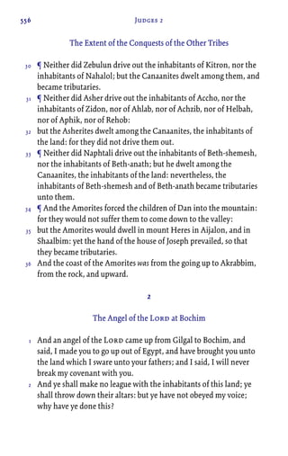 556 Judges 2
The Extent of the Conquests of the Other Tribes
¶ Neither did Zebulun drive out the inhabitants of Kitron, nor the
inhabitants of Nahalol; but the Canaanites dwelt among them, and
became tributaries.
¶ Neither did Asher drive out the inhabitants of Accho, nor the
inhabitants of Zidon, nor of Ahlab, nor of Achzib, nor of Helbah,
nor of Aphik, nor of Rehob:
but the Asherites dwelt among the Canaanites, the inhabitants of
the land: for they did not drive them out.
¶ Neither did Naphtali drive out the inhabitants of Beth-shemesh,
nor the inhabitants of Beth-anath; but he dwelt among the
Canaanites, the inhabitants of the land: nevertheless, the
inhabitants of Beth-shemesh and of Beth-anath became tributaries
unto them.
¶ And the Amorites forced the children of Dan into the mountain:
for they would not suffer them to come down to the valley:
but the Amorites would dwell in mount Heres in Aijalon, and in
Shaalbim: yet the hand of the house of Joseph prevailed, so that
they became tributaries.
And the coast of the Amorites was from the going up to Akrabbim,
from the rock, and upward.
2
The Angel of the Lord at Bochim
And an angel of the Lord came up from Gilgal to Bochim, and
said, I made you to go up out of Egypt, and have brought you unto
the land which I sware unto your fathers; and I said, I will never
break my covenant with you.
And ye shall make no league with the inhabitants of this land; ye
shall throw down their altars: but ye have not obeyed my voice;
why have ye done this?
30
31
32
33
34
35
36
1
2
 