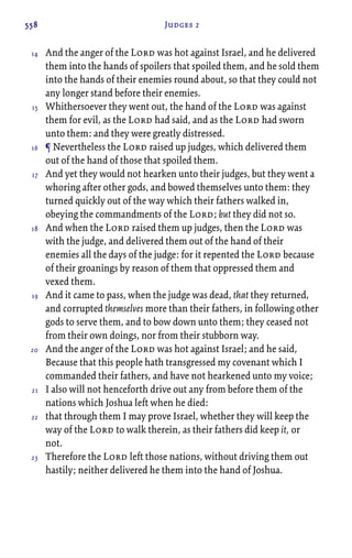 558 Judges 2
And the anger of the Lord was hot against Israel, and he delivered
them into the hands of spoilers that spoiled them, and he sold them
into the hands of their enemies round about, so that they could not
any longer stand before their enemies.
Whithersoever they went out, the hand of the Lord was against
them for evil, as the Lord had said, and as the Lord had sworn
unto them: and they were greatly distressed.
¶ Nevertheless the Lord raised up judges, which delivered them
out of the hand of those that spoiled them.
And yet they would not hearken unto their judges, but they went a
whoring after other gods, and bowed themselves unto them: they
turned quickly out of the way which their fathers walked in,
obeying the commandments of the Lord; but they did not so.
And when the Lord raised them up judges, then the Lord was
with the judge, and delivered them out of the hand of their
enemies all the days of the judge: for it repented the Lord because
of their groanings by reason of them that oppressed them and
vexed them.
And it came to pass, when the judge was dead, that they returned,
and corrupted themselves more than their fathers, in following other
gods to serve them, and to bow down unto them; they ceased not
from their own doings, nor from their stubborn way.
And the anger of the Lord was hot against Israel; and he said,
Because that this people hath transgressed my covenant which I
commanded their fathers, and have not hearkened unto my voice;
I also will not henceforth drive out any from before them of the
nations which Joshua left when he died:
that through them I may prove Israel, whether they will keep the
way of the Lord to walk therein, as their fathers did keep it, or
not.
Therefore the Lord left those nations, without driving them out
hastily; neither delivered he them into the hand of Joshua.
14
15
16
17
18
19
20
21
22
23
 