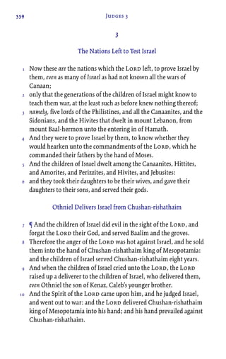559 Judges 3
3
The Nations Left to Test Israel
Now these are the nations which the Lord left, to prove Israel by
them, even as many of Israel as had not known all the wars of
Canaan;
only that the generations of the children of Israel might know to
teach them war, at the least such as before knew nothing thereof;
namely, five lords of the Philistines, and all the Canaanites, and the
Sidonians, and the Hivites that dwelt in mount Lebanon, from
mount Baal-hermon unto the entering in of Hamath.
And they were to prove Israel by them, to know whether they
would hearken unto the commandments of the Lord, which he
commanded their fathers by the hand of Moses.
And the children of Israel dwelt among the Canaanites, Hittites,
and Amorites, and Perizzites, and Hivites, and Jebusites:
and they took their daughters to be their wives, and gave their
daughters to their sons, and served their gods.
Othniel Delivers Israel from Chushan-rishathaim
¶ And the children of Israel did evil in the sight of the Lord, and
forgat the Lord their God, and served Baalim and the groves.
Therefore the anger of the Lord was hot against Israel, and he sold
them into the hand of Chushan-rishathaim king of Mesopotamia:
and the children of Israel served Chushan-rishathaim eight years.
And when the children of Israel cried unto the Lord, the Lord
raised up a deliverer to the children of Israel, who delivered them,
even Othniel the son of Kenaz, Caleb’s younger brother.
And the Spirit of the Lord came upon him, and he judged Israel,
and went out to war: and the Lord delivered Chushan-rishathaim
king of Mesopotamia into his hand; and his hand prevailed against
Chushan-rishathaim.
1
2
3
4
5
6
7
8
9
10
 
