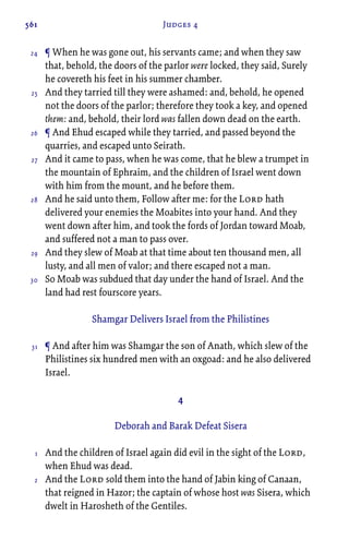 561 Judges 4
¶ When he was gone out, his servants came; and when they saw
that, behold, the doors of the parlor were locked, they said, Surely
he covereth his feet in his summer chamber.
And they tarried till they were ashamed: and, behold, he opened
not the doors of the parlor; therefore they took a key, and opened
them: and, behold, their lord was fallen down dead on the earth.
¶ And Ehud escaped while they tarried, and passed beyond the
quarries, and escaped unto Seirath.
And it came to pass, when he was come, that he blew a trumpet in
the mountain of Ephraim, and the children of Israel went down
with him from the mount, and he before them.
And he said unto them, Follow after me: for the Lord hath
delivered your enemies the Moabites into your hand. And they
went down after him, and took the fords of Jordan toward Moab,
and suffered not a man to pass over.
And they slew of Moab at that time about ten thousand men, all
lusty, and all men of valor; and there escaped not a man.
So Moab was subdued that day under the hand of Israel. And the
land had rest fourscore years.
Shamgar Delivers Israel from the Philistines
¶ And after him was Shamgar the son of Anath, which slew of the
Philistines six hundred men with an oxgoad: and he also delivered
Israel.
4
Deborah and Barak Defeat Sisera
And the children of Israel again did evil in the sight of the Lord,
when Ehud was dead.
And the Lord sold them into the hand of Jabin king of Canaan,
that reigned in Hazor; the captain of whose host was Sisera, which
dwelt in Harosheth of the Gentiles.
24
25
26
27
28
29
30
31
1
2
 