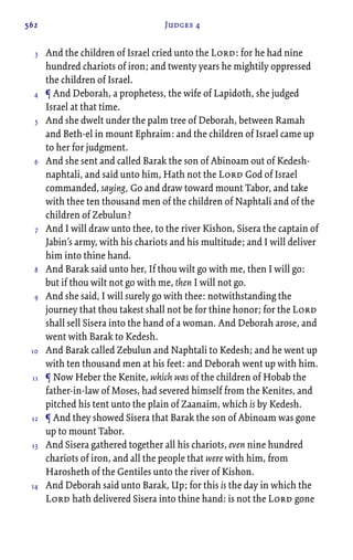 562 Judges 4
And the children of Israel cried unto the Lord: for he had nine
hundred chariots of iron; and twenty years he mightily oppressed
the children of Israel.
¶ And Deborah, a prophetess, the wife of Lapidoth, she judged
Israel at that time.
And she dwelt under the palm tree of Deborah, between Ramah
and Beth-el in mount Ephraim: and the children of Israel came up
to her for judgment.
And she sent and called Barak the son of Abinoam out of Kedesh-
naphtali, and said unto him, Hath not the Lord God of Israel
commanded, saying, Go and draw toward mount Tabor, and take
with thee ten thousand men of the children of Naphtali and of the
children of Zebulun?
And I will draw unto thee, to the river Kishon, Sisera the captain of
Jabin’s army, with his chariots and his multitude; and I will deliver
him into thine hand.
And Barak said unto her, If thou wilt go with me, then I will go:
but if thou wilt not go with me, then I will not go.
And she said, I will surely go with thee: notwithstanding the
journey that thou takest shall not be for thine honor; for the Lord
shall sell Sisera into the hand of a woman. And Deborah arose, and
went with Barak to Kedesh.
And Barak called Zebulun and Naphtali to Kedesh; and he went up
with ten thousand men at his feet: and Deborah went up with him.
¶ Now Heber the Kenite, which was of the children of Hobab the
father-in-law of Moses, had severed himself from the Kenites, and
pitched his tent unto the plain of Zaanaim, which is by Kedesh.
¶ And they showed Sisera that Barak the son of Abinoam was gone
up to mount Tabor.
And Sisera gathered together all his chariots, even nine hundred
chariots of iron, and all the people that were with him, from
Harosheth of the Gentiles unto the river of Kishon.
And Deborah said unto Barak, Up; for this is the day in which the
Lord hath delivered Sisera into thine hand: is not the Lord gone
3
4
5
6
7
8
9
10
11
12
13
14
 