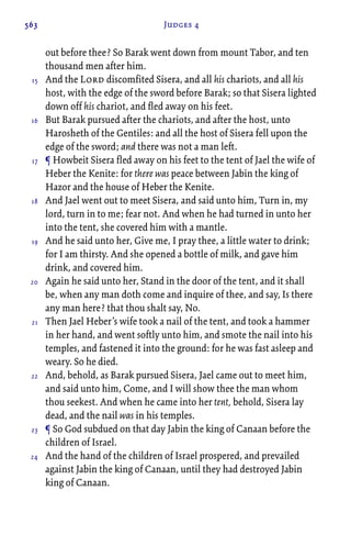563 Judges 4
out before thee? So Barak went down from mount Tabor, and ten
thousand men after him.
And the Lord discomfited Sisera, and all his chariots, and all his
host, with the edge of the sword before Barak; so that Sisera lighted
down off his chariot, and fled away on his feet.
But Barak pursued after the chariots, and after the host, unto
Harosheth of the Gentiles: and all the host of Sisera fell upon the
edge of the sword; and there was not a man left.
¶ Howbeit Sisera fled away on his feet to the tent of Jael the wife of
Heber the Kenite: for there was peace between Jabin the king of
Hazor and the house of Heber the Kenite.
And Jael went out to meet Sisera, and said unto him, Turn in, my
lord, turn in to me; fear not. And when he had turned in unto her
into the tent, she covered him with a mantle.
And he said unto her, Give me, I pray thee, a little water to drink;
for I am thirsty. And she opened a bottle of milk, and gave him
drink, and covered him.
Again he said unto her, Stand in the door of the tent, and it shall
be, when any man doth come and inquire of thee, and say, Is there
any man here? that thou shalt say, No.
Then Jael Heber’s wife took a nail of the tent, and took a hammer
in her hand, and went softly unto him, and smote the nail into his
temples, and fastened it into the ground: for he was fast asleep and
weary. So he died.
And, behold, as Barak pursued Sisera, Jael came out to meet him,
and said unto him, Come, and I will show thee the man whom
thou seekest. And when he came into her tent, behold, Sisera lay
dead, and the nail was in his temples.
¶ So God subdued on that day Jabin the king of Canaan before the
children of Israel.
And the hand of the children of Israel prospered, and prevailed
against Jabin the king of Canaan, until they had destroyed Jabin
king of Canaan.
15
16
17
18
19
20
21
22
23
24
 