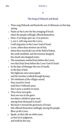 564 Judges 5
5
The Song of Deborah and Barak
Then sang Deborah and Barak the son of Abinoam on that day,
saying,
Praise ye the Lord for the avenging of Israel,
when the people willingly offered themselves.
Hear, O ye kings; give ear, O ye princes;
I, even I, will sing unto the Lord;
I will sing praise to the Lord God of Israel.
Lord, when thou wentest out of Seir,
when thou marchedst out of the field of Edom,
the earth trembled, and the heavens dropped,
the clouds also dropped water.
The mountains melted from before the Lord,
even that Sinai from before the Lord God of Israel.
In the days of Shamgar the son of Anath,
in the days of Jael,
the highways were unoccupied,
and the travelers walked through byways.
The inhabitants of the villages ceased,
they ceased in Israel,
until that I Deborah arose,
that I arose a mother in Israel.
They chose new gods;
then was war in the gates:
was there a shield or spear seen
among forty thousand in Israel?
My heart is toward the governors of Israel,
that offered themselves willingly among the people.
Bless ye the Lord.
Speak, ye that ride on white asses,
ye that sit in judgment,
and walk by the way.
1
2
3
4
5
6
7
8
9
10
 
