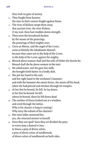 566 Judges 5
they took no gain of money.
They fought from heaven;
the stars in their courses fought against Sisera.
The river of Kishon swept them away,
that ancient river, the river Kishon.
O my soul, thou hast trodden down strength.
Then were the horsehoofs broken
by the means of the prancings,
the prancings of their mighty ones.
Curse ye Meroz, said the angel of the Lord,
curse ye bitterly the inhabitants thereof;
because they came not to the help of the Lord,
to the help of the Lord against the mighty.
Blessed above women shall Jael the wife of Heber the Kenite be;
blessed shall she be above women in the tent.
He asked water, and she gave him milk;
she brought forth butter in a lordly dish.
She put her hand to the nail,
and her right hand to the workmen’s hammer;
and with the hammer she smote Sisera, she smote off his head,
when she had pierced and stricken through his temples.
At her feet he bowed, he fell, he lay down:
at her feet he bowed, he fell:
where he bowed, there he fell down dead.
The mother of Sisera looked out at a window,
and cried through the lattice,
Why is his chariot so long in coming?
Why tarry the wheels of his chariots?
Her wise ladies answered her,
yea, she returned answer to herself,
Have they not sped? have they not divided the prey;
to every man a damsel or two;
to Sisera a prey of divers colors,
a prey of divers colors of needlework,
of divers colors of needlework on both sides,
20
21
22
23
24
25
26
27
28
29
30
 