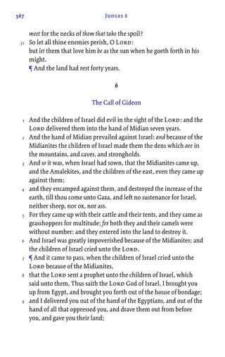 567 Judges 6
meet for the necks of them that take the spoil?
So let all thine enemies perish, O Lord:
but let them that love him be as the sun when he goeth forth in his
might.
¶ And the land had rest forty years.
6
The Call of Gideon
And the children of Israel did evil in the sight of the Lord: and the
Lord delivered them into the hand of Midian seven years.
And the hand of Midian prevailed against Israel: and because of the
Midianites the children of Israel made them the dens which are in
the mountains, and caves, and strongholds.
And so it was, when Israel had sown, that the Midianites came up,
and the Amalekites, and the children of the east, even they came up
against them;
and they encamped against them, and destroyed the increase of the
earth, till thou come unto Gaza, and left no sustenance for Israel,
neither sheep, nor ox, nor ass.
For they came up with their cattle and their tents, and they came as
grasshoppers for multitude; for both they and their camels were
without number: and they entered into the land to destroy it.
And Israel was greatly impoverished because of the Midianites; and
the children of Israel cried unto the Lord.
¶ And it came to pass, when the children of Israel cried unto the
Lord because of the Midianites,
that the Lord sent a prophet unto the children of Israel, which
said unto them, Thus saith the Lord God of Israel, I brought you
up from Egypt, and brought you forth out of the house of bondage;
and I delivered you out of the hand of the Egyptians, and out of the
hand of all that oppressed you, and drave them out from before
you, and gave you their land;
31
1
2
3
4
5
6
7
8
9
 