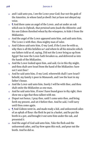 568 Judges 6
and I said unto you, I am the Lord your God; fear not the gods of
the Amorites, in whose land ye dwell: but ye have not obeyed my
voice.
¶ And there came an angel of the Lord, and sat under an oak
which was in Ophrah, that pertained unto Joash the Abiezrite: and
his son Gideon threshed wheat by the winepress, to hide it from the
Midianites.
And the angel of the Lord appeared unto him, and said unto him,
The Lord is with thee, thou mighty man of valor.
And Gideon said unto him, O my Lord, if the Lord be with us,
why then is all this befallen us? and where be all his miracles which
our fathers told us of, saying, Did not the Lord bring us up from
Egypt? but now the Lord hath forsaken us, and delivered us into
the hands of the Midianites.
And the Lord looked upon him, and said, Go in this thy might,
and thou shalt save Israel from the hand of the Midianites: have
not I sent thee?
And he said unto him, O my Lord, wherewith shall I save Israel?
behold, my family is poor in Manasseh, and I am the least in my
father’s house.
And the Lord said unto him, Surely I will be with thee, and thou
shalt smite the Midianites as one man.
And he said unto him, If now I have found grace in thy sight, then
show me a sign that thou talkest with me.
Depart not hence, I pray thee, until I come unto thee, and bring
forth my present, and set it before thee. And he said, I will tarry
until thou come again.
¶ And Gideon went in, and made ready a kid, and unleavened cakes
of an ephah of flour: the flesh he put in a basket, and he put the
broth in a pot, and brought it out unto him under the oak, and
presented it.
And the angel of God said unto him, Take the flesh and the
unleavened cakes, and lay them upon this rock, and pour out the
broth. And he did so.
10
11
12
13
14
15
16
17
18
19
20
 