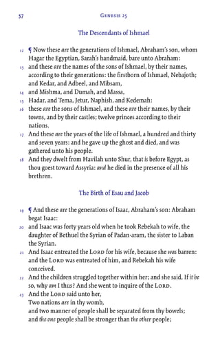 57 Genesis 25
The Descendants of Ishmael
¶ Now these are the generations of Ishmael, Abraham’s son, whom
Hagar the Egyptian, Sarah’s handmaid, bare unto Abraham:
and these are the names of the sons of Ishmael, by their names,
according to their generations: the firstborn of Ishmael, Nebajoth;
and Kedar, and Adbeel, and Mibsam,
and Mishma, and Dumah, and Massa,
Hadar, and Tema, Jetur, Naphish, and Kedemah:
these are the sons of Ishmael, and these are their names, by their
towns, and by their castles; twelve princes according to their
nations.
And these are the years of the life of Ishmael, a hundred and thirty
and seven years: and he gave up the ghost and died, and was
gathered unto his people.
And they dwelt from Havilah unto Shur, that is before Egypt, as
thou goest toward Assyria: and he died in the presence of all his
brethren.
The Birth of Esau and Jacob
¶ And these are the generations of Isaac, Abraham’s son: Abraham
begat Isaac:
and Isaac was forty years old when he took Rebekah to wife, the
daughter of Bethuel the Syrian of Padan-aram, the sister to Laban
the Syrian.
And Isaac entreated the Lord for his wife, because she was barren:
and the Lord was entreated of him, and Rebekah his wife
conceived.
And the children struggled together within her; and she said, If it be
so, why am I thus? And she went to inquire of the Lord.
And the Lord said unto her,
Two nations are in thy womb,
and two manner of people shall be separated from thy bowels;
and the one people shall be stronger than the other people;
12
13
14
15
16
17
18
19
20
21
22
23
 