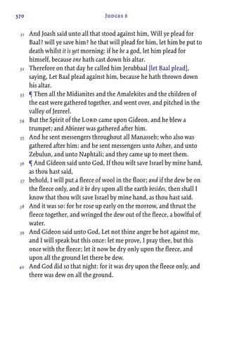 570 Judges 6
And Joash said unto all that stood against him, Will ye plead for
Baal? will ye save him? he that will plead for him, let him be put to
death whilst it is yet morning: if he be a god, let him plead for
himself, because one hath cast down his altar.
Therefore on that day he called him Jerubbaal [let Baal plead],
saying, Let Baal plead against him, because he hath thrown down
his altar.
¶ Then all the Midianites and the Amalekites and the children of
the east were gathered together, and went over, and pitched in the
valley of Jezreel.
But the Spirit of the Lord came upon Gideon, and he blew a
trumpet; and Abiezer was gathered after him.
And he sent messengers throughout all Manasseh; who also was
gathered after him: and he sent messengers unto Asher, and unto
Zebulun, and unto Naphtali; and they came up to meet them.
¶ And Gideon said unto God, If thou wilt save Israel by mine hand,
as thou hast said,
behold, I will put a fleece of wool in the floor; and if the dew be on
the fleece only, and it be dry upon all the earth besides, then shall I
know that thou wilt save Israel by mine hand, as thou hast said.
And it was so: for he rose up early on the morrow, and thrust the
fleece together, and wringed the dew out of the fleece, a bowlful of
water.
And Gideon said unto God, Let not thine anger be hot against me,
and I will speak but this once: let me prove, I pray thee, but this
once with the fleece; let it now be dry only upon the fleece, and
upon all the ground let there be dew.
And God did so that night: for it was dry upon the fleece only, and
there was dew on all the ground.
31
32
33
34
35
36
37
38
39
40
 