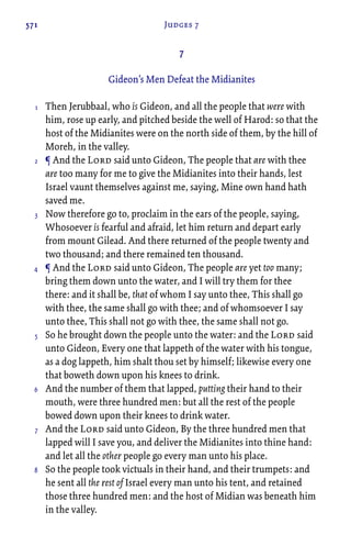 571 Judges 7
7
Gideon’s Men Defeat the Midianites
Then Jerubbaal, who is Gideon, and all the people that were with
him, rose up early, and pitched beside the well of Harod: so that the
host of the Midianites were on the north side of them, by the hill of
Moreh, in the valley.
¶ And the Lord said unto Gideon, The people that are with thee
are too many for me to give the Midianites into their hands, lest
Israel vaunt themselves against me, saying, Mine own hand hath
saved me.
Now therefore go to, proclaim in the ears of the people, saying,
Whosoever is fearful and afraid, let him return and depart early
from mount Gilead. And there returned of the people twenty and
two thousand; and there remained ten thousand.
¶ And the Lord said unto Gideon, The people are yet too many;
bring them down unto the water, and I will try them for thee
there: and it shall be, that of whom I say unto thee, This shall go
with thee, the same shall go with thee; and of whomsoever I say
unto thee, This shall not go with thee, the same shall not go.
So he brought down the people unto the water: and the Lord said
unto Gideon, Every one that lappeth of the water with his tongue,
as a dog lappeth, him shalt thou set by himself; likewise every one
that boweth down upon his knees to drink.
And the number of them that lapped, putting their hand to their
mouth, were three hundred men: but all the rest of the people
bowed down upon their knees to drink water.
And the Lord said unto Gideon, By the three hundred men that
lapped will I save you, and deliver the Midianites into thine hand:
and let all the other people go every man unto his place.
So the people took victuals in their hand, and their trumpets: and
he sent all the rest of Israel every man unto his tent, and retained
those three hundred men: and the host of Midian was beneath him
in the valley.
1
2
3
4
5
6
7
8
 