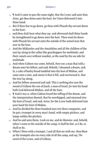572 Judges 7
¶ And it came to pass the same night, that the Lord said unto him,
Arise, get thee down unto the host; for I have delivered it into
thine hand.
But if thou fear to go down, go thou with Phurah thy servant down
to the host:
and thou shalt hear what they say; and afterward shall thine hands
be strengthened to go down unto the host. Then went he down
with Phurah his servant unto the outside of the armed men that
were in the host.
And the Midianites and the Amalekites and all the children of the
east lay along in the valley like grasshoppers for multitude; and
their camels were without number, as the sand by the sea side for
multitude.
And when Gideon was come, behold, there was a man that told a
dream unto his fellow, and said, Behold, I dreamed a dream, and,
lo, a cake of barley bread tumbled into the host of Midian, and
came unto a tent, and smote it that it fell, and overturned it, that
the tent lay along.
And his fellow answered and said, This is nothing else save the
sword of Gideon the son of Joash, a man of Israel: for into his hand
hath God delivered Midian, and all the host.
¶ And it was so, when Gideon heard the telling of the dream, and
the interpretation thereof, that he worshipped, and returned into
the host of Israel, and said, Arise; for the Lord hath delivered into
your hand the host of Midian.
And he divided the three hundred men into three companies, and
he put a trumpet in every man’s hand, with empty pitchers, and
lamps within the pitchers.
And he said unto them, Look on me, and do likewise: and, behold,
when I come to the outside of the camp, it shall be that, as I do, so
shall ye do.
When I blow with a trumpet, I and all that are with me, then blow
ye the trumpets also on every side of all the camp, and say, The
sword of the Lord, and of Gideon.
9
10
11
12
13
14
15
16
17
18
 