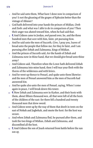 574 Judges 8
And he said unto them, What have I done now in comparison of
you? Is not the gleaning of the grapes of Ephraim better than the
vintage of Abiezer?
God hath delivered into your hands the princes of Midian, Oreb
and Zeeb: and what was I able to do in comparison of you? Then
their anger was abated toward him, when he had said that.
¶ And Gideon came to Jordan, and passed over, he, and the three
hundred men that were with him, faint, yet pursuing them.
And he said unto the men of Succoth, Give, I pray you, loaves of
bread unto the people that follow me; for they be faint, and I am
pursuing after Zebah and Zalmunna, kings of Midian.
And the princes of Succoth said, Are the hands of Zebah and
Zalmunna now in thine hand, that we should give bread unto thine
army?
And Gideon said, Therefore when the Lord hath delivered Zebah
and Zalmunna into mine hand, then I will tear your flesh with the
thorns of the wilderness and with briers.
And he went up thence to Penuel, and spake unto them likewise:
and the men of Penuel answered him as the men of Succoth had
answered him.
And he spake also unto the men of Penuel, saying, When I come
again in peace, I will break down this tower.
¶ Now Zebah and Zalmunna were in Karkor, and their hosts with
them, about fifteen thousand men, all that were left of all the hosts
of the children of the east: for there fell a hundred and twenty
thousand men that drew sword.
And Gideon went up by the way of them that dwelt in tents on the
east of Nobah and Jogbehah, and smote the host: for the host was
secure.
And when Zebah and Zalmunna fled, he pursued after them, and
took the two kings of Midian, Zebah and Zalmunna, and
discomfited all the host.
¶ And Gideon the son of Joash returned from battle before the sun
was up,
2
3
4
5
6
7
8
9
10
11
12
13
 