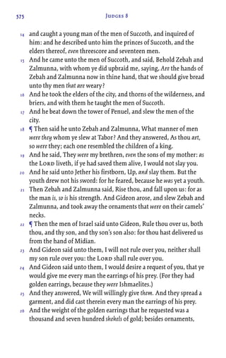575 Judges 8
and caught a young man of the men of Succoth, and inquired of
him: and he described unto him the princes of Succoth, and the
elders thereof, even threescore and seventeen men.
And he came unto the men of Succoth, and said, Behold Zebah and
Zalmunna, with whom ye did upbraid me, saying, Are the hands of
Zebah and Zalmunna now in thine hand, that we should give bread
unto thy men that are weary?
And he took the elders of the city, and thorns of the wilderness, and
briers, and with them he taught the men of Succoth.
And he beat down the tower of Penuel, and slew the men of the
city.
¶ Then said he unto Zebah and Zalmunna, What manner of men
were they whom ye slew at Tabor? And they answered, As thou art,
so were they; each one resembled the children of a king.
And he said, They were my brethren, even the sons of my mother: as
the Lord liveth, if ye had saved them alive, I would not slay you.
And he said unto Jether his firstborn, Up, and slay them. But the
youth drew not his sword: for he feared, because he was yet a youth.
Then Zebah and Zalmunna said, Rise thou, and fall upon us: for as
the man is, so is his strength. And Gideon arose, and slew Zebah and
Zalmunna, and took away the ornaments that were on their camels’
necks.
¶ Then the men of Israel said unto Gideon, Rule thou over us, both
thou, and thy son, and thy son’s son also: for thou hast delivered us
from the hand of Midian.
And Gideon said unto them, I will not rule over you, neither shall
my son rule over you: the Lord shall rule over you.
And Gideon said unto them, I would desire a request of you, that ye
would give me every man the earrings of his prey. (For they had
golden earrings, because they were Ishmaelites.)
And they answered, We will willingly give them. And they spread a
garment, and did cast therein every man the earrings of his prey.
And the weight of the golden earrings that he requested was a
thousand and seven hundred shekels of gold; besides ornaments,
14
15
16
17
18
19
20
21
22
23
24
25
26
 