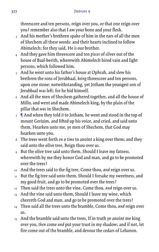 577 Judges 9
threescore and ten persons, reign over you, or that one reign over
you? remember also that I am your bone and your flesh.
And his mother’s brethren spake of him in the ears of all the men
of Shechem all these words: and their hearts inclined to follow
Abimelech; for they said, He is our brother.
And they gave him threescore and ten pieces of silver out of the
house of Baal-berith, wherewith Abimelech hired vain and light
persons, which followed him.
And he went unto his father’s house at Ophrah, and slew his
brethren the sons of Jerubbaal, being threescore and ten persons,
upon one stone: notwithstanding, yet Jotham the youngest son of
Jerubbaal was left; for he hid himself.
And all the men of Shechem gathered together, and all the house of
Millo, and went and made Abimelech king, by the plain of the
pillar that was in Shechem.
¶ And when they told it to Jotham, he went and stood in the top of
mount Gerizim, and lifted up his voice, and cried, and said unto
them, Hearken unto me, ye men of Shechem, that God may
hearken unto you.
The trees went forth on a time to anoint a king over them; and they
said unto the olive tree, Reign thou over us.
But the olive tree said unto them, Should I leave my fatness,
wherewith by me they honor God and man, and go to be promoted
over the trees?
And the trees said to the fig tree, Come thou, and reign over us.
But the fig tree said unto them, Should I forsake my sweetness, and
my good fruit, and go to be promoted over the trees?
Then said the trees unto the vine, Come thou, and reign over us.
And the vine said unto them, Should I leave my wine, which
cheereth God and man, and go to be promoted over the trees?
Then said all the trees unto the bramble, Come thou, and reign over
us.
And the bramble said unto the trees, If in truth ye anoint me king
over you, then come and put your trust in my shadow; and if not, let
fire come out of the bramble, and devour the cedars of Lebanon.
3
4
5
6
7
8
9
10
11
12
13
14
15
 