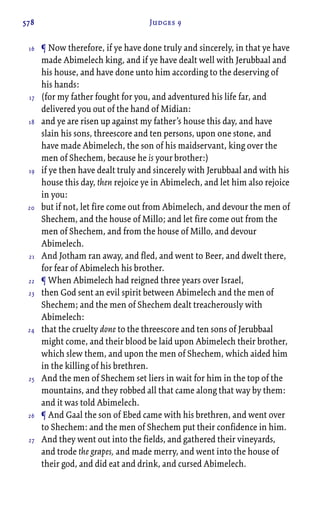578 Judges 9
¶ Now therefore, if ye have done truly and sincerely, in that ye have
made Abimelech king, and if ye have dealt well with Jerubbaal and
his house, and have done unto him according to the deserving of
his hands:
(for my father fought for you, and adventured his life far, and
delivered you out of the hand of Midian:
and ye are risen up against my father’s house this day, and have
slain his sons, threescore and ten persons, upon one stone, and
have made Abimelech, the son of his maidservant, king over the
men of Shechem, because he is your brother:)
if ye then have dealt truly and sincerely with Jerubbaal and with his
house this day, then rejoice ye in Abimelech, and let him also rejoice
in you:
but if not, let fire come out from Abimelech, and devour the men of
Shechem, and the house of Millo; and let fire come out from the
men of Shechem, and from the house of Millo, and devour
Abimelech.
And Jotham ran away, and fled, and went to Beer, and dwelt there,
for fear of Abimelech his brother.
¶ When Abimelech had reigned three years over Israel,
then God sent an evil spirit between Abimelech and the men of
Shechem; and the men of Shechem dealt treacherously with
Abimelech:
that the cruelty done to the threescore and ten sons of Jerubbaal
might come, and their blood be laid upon Abimelech their brother,
which slew them, and upon the men of Shechem, which aided him
in the killing of his brethren.
And the men of Shechem set liers in wait for him in the top of the
mountains, and they robbed all that came along that way by them:
and it was told Abimelech.
¶ And Gaal the son of Ebed came with his brethren, and went over
to Shechem: and the men of Shechem put their confidence in him.
And they went out into the fields, and gathered their vineyards,
and trode the grapes, and made merry, and went into the house of
their god, and did eat and drink, and cursed Abimelech.
16
17
18
19
20
21
22
23
24
25
26
27
 