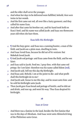 58 Genesis 26
and the elder shall serve the younger.
And when her days to be delivered were fulfilled, behold, there were
twins in her womb.
And the first came out red, all over like a hairy garment; and they
called his name Esau.
And after that came his brother out, and his hand took hold on
Esau’s heel; and his name was called Jacob: and Isaac was threescore
years old when she bare them.
Esau Sells His Birthright
¶ And the boys grew: and Esau was a cunning hunter, a man of the
field; and Jacob was a plain man, dwelling in tents.
And Isaac loved Esau, because he did eat of his venison: but
Rebekah loved Jacob.
¶ And Jacob sod pottage: and Esau came from the field, and he was
faint:
and Esau said to Jacob, Feed me, I pray thee, with that same red
pottage; for I am faint: therefore was his name called Edom [red].
And Jacob said, Sell me this day thy birthright.
And Esau said, Behold, I am at the point to die: and what profit
shall this birthright do to me?
And Jacob said, Swear to me this day; and he sware unto him: and
he sold his birthright unto Jacob.
Then Jacob gave Esau bread and pottage of lentils; and he did eat
and drink, and rose up, and went his way. Thus Esau despised his
birthright.
26
Isaac at Gerar
And there was a famine in the land, besides the first famine that
was in the days of Abraham. And Isaac went unto Abimelech king
of the Philistines unto Gerar.
24
25
26
27
28
29
30
31
32
33
34
1
 