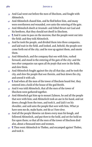 580 Judges 9
And Gaal went out before the men of Shechem, and fought with
Abimelech.
And Abimelech chased him, and he fled before him, and many
were overthrown and wounded, even unto the entering of the gate.
And Abimelech dwelt at Arumah: and Zebul thrust out Gaal and
his brethren, that they should not dwell in Shechem.
¶ And it came to pass on the morrow, that the people went out into
the field; and they told Abimelech.
And he took the people, and divided them into three companies,
and laid wait in the field, and looked, and, behold, the people were
come forth out of the city; and he rose up against them, and smote
them.
And Abimelech, and the company that was with him, rushed
forward, and stood in the entering of the gate of the city: and the
two other companies ran upon all the people that were in the fields,
and slew them.
And Abimelech fought against the city all that day; and he took the
city, and slew the people that was therein, and beat down the city,
and sowed it with salt.
¶ And when all the men of the tower of Shechem heard that, they
entered into a hold of the house of the god Berith.
And it was told Abimelech, that all the men of the tower of
Shechem were gathered together.
And Abimelech gat him up to mount Zalmon, he and all the people
that were with him; and Abimelech took an axe in his hand, and cut
down a bough from the trees, and took it, and laid it on his
shoulder, and said unto the people that were with him, What ye
have seen me do, make haste, and do as I have done.
And all the people likewise cut down every man his bough, and
followed Abimelech, and put them to the hold, and set the hold on
fire upon them; so that all the men of the tower of Shechem died
also, about a thousand men and women.
¶ Then went Abimelech to Thebez, and encamped against Thebez,
and took it.
39
40
41
42
43
44
45
46
47
48
49
50
 