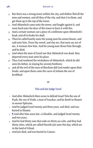 581 Judges 10
But there was a strong tower within the city, and thither fled all the
men and women, and all they of the city, and shut it to them, and
gat them up to the top of the tower.
And Abimelech came unto the tower, and fought against it, and
went hard unto the door of the tower to burn it with fire.
And a certain woman cast a piece of a millstone upon Abimelech’s
head, and all to brake his skull.
Then he called hastily unto the young man his armor-bearer, and
said unto him, Draw thy sword, and slay me, that men say not of
me, A woman slew him. And his young man thrust him through,
and he died.
And when the men of Israel saw that Abimelech was dead, they
departed every man unto his place.
Thus God rendered the wickedness of Abimelech, which he did
unto his father, in slaying his seventy brethren:
and all the evil of the men of Shechem did God render upon their
heads: and upon them came the curse of Jotham the son of
Jerubbaal.
10
Tola and Jair Judge Israel
And after Abimelech there arose to defend Israel Tola the son of
Puah, the son of Dodo, a man of Issachar; and he dwelt in Shamir
in mount Ephraim.
And he judged Israel twenty and three years, and died, and was
buried in Shamir.
¶ And after him arose Jair, a Gileadite, and judged Israel twenty
and two years.
And he had thirty sons that rode on thirty ass colts, and they had
thirty cities, which are called Havoth-jair unto this day, which are
in the land of Gilead.
And Jair died, and was buried in Camon.
51
52
53
54
55
56
57
1
2
3
4
5
 