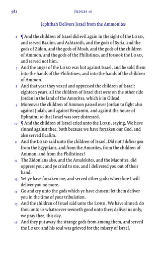 582 Judges 10
Jephthah Delivers Israel from the Ammonites
¶ And the children of Israel did evil again in the sight of the Lord,
and served Baalim, and Ashtaroth, and the gods of Syria, and the
gods of Zidon, and the gods of Moab, and the gods of the children
of Ammon, and the gods of the Philistines, and forsook the Lord,
and served not him.
And the anger of the Lord was hot against Israel, and he sold them
into the hands of the Philistines, and into the hands of the children
of Ammon.
And that year they vexed and oppressed the children of Israel:
eighteen years, all the children of Israel that were on the other side
Jordan in the land of the Amorites, which is in Gilead.
Moreover the children of Ammon passed over Jordan to fight also
against Judah, and against Benjamin, and against the house of
Ephraim; so that Israel was sore distressed.
¶ And the children of Israel cried unto the Lord, saying, We have
sinned against thee, both because we have forsaken our God, and
also served Baalim.
And the Lord said unto the children of Israel, Did not I deliver you
from the Egyptians, and from the Amorites, from the children of
Ammon, and from the Philistines?
The Zidonians also, and the Amalekites, and the Maonites, did
oppress you; and ye cried to me, and I delivered you out of their
hand.
Yet ye have forsaken me, and served other gods: wherefore I will
deliver you no more.
Go and cry unto the gods which ye have chosen; let them deliver
you in the time of your tribulation.
And the children of Israel said unto the Lord, We have sinned: do
thou unto us whatsoever seemeth good unto thee; deliver us only,
we pray thee, this day.
And they put away the strange gods from among them, and served
the Lord: and his soul was grieved for the misery of Israel.
6
7
8
9
10
11
12
13
14
15
16
 