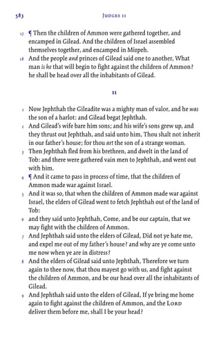 583 Judges 11
¶ Then the children of Ammon were gathered together, and
encamped in Gilead. And the children of Israel assembled
themselves together, and encamped in Mizpeh.
And the people and princes of Gilead said one to another, What
man is he that will begin to fight against the children of Ammon?
he shall be head over all the inhabitants of Gilead.
11
Now Jephthah the Gileadite was a mighty man of valor, and he was
the son of a harlot: and Gilead begat Jephthah.
And Gilead’s wife bare him sons; and his wife’s sons grew up, and
they thrust out Jephthah, and said unto him, Thou shalt not inherit
in our father’s house; for thou art the son of a strange woman.
Then Jephthah fled from his brethren, and dwelt in the land of
Tob: and there were gathered vain men to Jephthah, and went out
with him.
¶ And it came to pass in process of time, that the children of
Ammon made war against Israel.
And it was so, that when the children of Ammon made war against
Israel, the elders of Gilead went to fetch Jephthah out of the land of
Tob:
and they said unto Jephthah, Come, and be our captain, that we
may fight with the children of Ammon.
And Jephthah said unto the elders of Gilead, Did not ye hate me,
and expel me out of my father’s house? and why are ye come unto
me now when ye are in distress?
And the elders of Gilead said unto Jephthah, Therefore we turn
again to thee now, that thou mayest go with us, and fight against
the children of Ammon, and be our head over all the inhabitants of
Gilead.
And Jephthah said unto the elders of Gilead, If ye bring me home
again to fight against the children of Ammon, and the Lord
deliver them before me, shall I be your head?
17
18
1
2
3
4
5
6
7
8
9
 