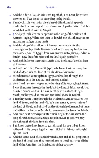 584 Judges 11
And the elders of Gilead said unto Jephthah, The Lord be witness
between us, if we do not so according to thy words.
Then Jephthah went with the elders of Gilead, and the people
made him head and captain over them: and Jephthah uttered all his
words before the Lord in Mizpeh.
¶ And Jephthah sent messengers unto the king of the children of
Ammon, saying, What hast thou to do with me, that thou art come
against me to fight in my land?
And the king of the children of Ammon answered unto the
messengers of Jephthah, Because Israel took away my land, when
they came up out of Egypt, from Arnon even unto Jabbok, and unto
Jordan: now therefore restore those lands again peaceably.
And Jephthah sent messengers again unto the king of the children
of Ammon:
and said unto him, Thus saith Jephthah, Israel took not away the
land of Moab, nor the land of the children of Ammon:
but when Israel came up from Egypt, and walked through the
wilderness unto the Red sea, and came to Kadesh;
then Israel sent messengers unto the king of Edom, saying, Let me,
I pray thee, pass through thy land: but the king of Edom would not
hearken thereto. And in like manner they sent unto the king of
Moab; but he would not consent: and Israel abode in Kadesh.
Then they went along through the wilderness, and compassed the
land of Edom, and the land of Moab, and came by the east side of
the land of Moab, and pitched on the other side of Arnon, but came
not within the border of Moab: for Arnon was the border of Moab.
And Israel sent messengers unto Sihon king of the Amorites, the
king of Heshbon; and Israel said unto him, Let us pass, we pray
thee, through thy land into my place.
But Sihon trusted not Israel to pass through his coast: but Sihon
gathered all his people together, and pitched in Jahaz, and fought
against Israel.
And the Lord God of Israel delivered Sihon and all his people into
the hand of Israel, and they smote them: so Israel possessed all the
land of the Amorites, the inhabitants of that country.
10
11
12
13
14
15
16
17
18
19
20
21
 