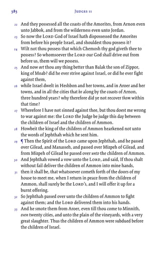 585 Judges 11
And they possessed all the coasts of the Amorites, from Arnon even
unto Jabbok, and from the wilderness even unto Jordan.
So now the Lord God of Israel hath dispossessed the Amorites
from before his people Israel, and shouldest thou possess it?
Wilt not thou possess that which Chemosh thy god giveth thee to
possess? So whomsoever the Lord our God shall drive out from
before us, them will we possess.
And now art thou any thing better than Balak the son of Zippor,
king of Moab? did he ever strive against Israel, or did he ever fight
against them,
while Israel dwelt in Heshbon and her towns, and in Aroer and her
towns, and in all the cities that be along by the coasts of Arnon,
three hundred years? why therefore did ye not recover them within
that time?
Wherefore I have not sinned against thee, but thou doest me wrong
to war against me: the Lord the Judge be judge this day between
the children of Israel and the children of Ammon.
Howbeit the king of the children of Ammon hearkened not unto
the words of Jephthah which he sent him.
¶ Then the Spirit of the Lord came upon Jephthah, and he passed
over Gilead, and Manasseh, and passed over Mizpeh of Gilead, and
from Mizpeh of Gilead he passed over unto the children of Ammon.
And Jephthah vowed a vow unto the Lord, and said, If thou shalt
without fail deliver the children of Ammon into mine hands,
then it shall be, that whatsoever cometh forth of the doors of my
house to meet me, when I return in peace from the children of
Ammon, shall surely be the Lord’s, and I will offer it up for a
burnt offering.
So Jephthah passed over unto the children of Ammon to fight
against them; and the Lord delivered them into his hands.
And he smote them from Aroer, even till thou come to Minnith,
even twenty cities, and unto the plain of the vineyards, with a very
great slaughter. Thus the children of Ammon were subdued before
the children of Israel.
22
23
24
25
26
27
28
29
30
31
32
33
 