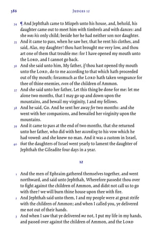 586 Judges 12
¶ And Jephthah came to Mizpeh unto his house, and, behold, his
daughter came out to meet him with timbrels and with dances: and
she was his only child; beside her he had neither son nor daughter.
And it came to pass, when he saw her, that he rent his clothes, and
said, Alas, my daughter! thou hast brought me very low, and thou
art one of them that trouble me: for I have opened my mouth unto
the Lord, and I cannot go back.
And she said unto him, My father, if thou hast opened thy mouth
unto the Lord, do to me according to that which hath proceeded
out of thy mouth; forasmuch as the Lord hath taken vengeance for
thee of thine enemies, even of the children of Ammon.
And she said unto her father, Let this thing be done for me: let me
alone two months, that I may go up and down upon the
mountains, and bewail my virginity, I and my fellows.
And he said, Go. And he sent her away for two months: and she
went with her companions, and bewailed her virginity upon the
mountains.
And it came to pass at the end of two months, that she returned
unto her father, who did with her according to his vow which he
had vowed: and she knew no man. And it was a custom in Israel,
that the daughters of Israel went yearly to lament the daughter of
Jephthah the Gileadite four days in a year.
12
And the men of Ephraim gathered themselves together, and went
northward, and said unto Jephthah, Wherefore passedst thou over
to fight against the children of Ammon, and didst not call us to go
with thee? we will burn thine house upon thee with fire.
And Jephthah said unto them, I and my people were at great strife
with the children of Ammon; and when I called you, ye delivered
me not out of their hands.
And when I saw that ye delivered me not, I put my life in my hands,
and passed over against the children of Ammon, and the Lord
34
35
36
37
38
39
40
1
2
3
 
