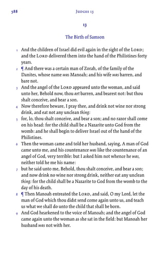 588 Judges 13
13
The Birth of Samson
And the children of Israel did evil again in the sight of the Lord;
and the Lord delivered them into the hand of the Philistines forty
years.
¶ And there was a certain man of Zorah, of the family of the
Danites, whose name was Manoah; and his wife was barren, and
bare not.
And the angel of the Lord appeared unto the woman, and said
unto her, Behold now, thou art barren, and bearest not: but thou
shalt conceive, and bear a son.
Now therefore beware, I pray thee, and drink not wine nor strong
drink, and eat not any unclean thing:
for, lo, thou shalt conceive, and bear a son; and no razor shall come
on his head: for the child shall be a Nazarite unto God from the
womb: and he shall begin to deliver Israel out of the hand of the
Philistines.
Then the woman came and told her husband, saying, A man of God
came unto me, and his countenance was like the countenance of an
angel of God, very terrible: but I asked him not whence he was,
neither told he me his name:
but he said unto me, Behold, thou shalt conceive, and bear a son;
and now drink no wine nor strong drink, neither eat any unclean
thing: for the child shall be a Nazarite to God from the womb to the
day of his death.
¶ Then Manoah entreated the Lord, and said, O my Lord, let the
man of God which thou didst send come again unto us, and teach
us what we shall do unto the child that shall be born.
And God hearkened to the voice of Manoah; and the angel of God
came again unto the woman as she sat in the field: but Manoah her
husband was not with her.
1
2
3
4
5
6
7
8
9
 