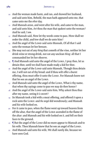 589 Judges 13
And the woman made haste, and ran, and showed her husband,
and said unto him, Behold, the man hath appeared unto me, that
came unto me the other day.
And Manoah arose, and went after his wife, and came to the man,
and said unto him, Art thou the man that spakest unto the woman?
And he said, I am.
And Manoah said, Now let thy words come to pass. How shall we
order the child, and how shall we do unto him?
And the angel of the Lord said unto Manoah, Of all that I said
unto the woman let her beware.
She may not eat of any thing that cometh of the vine, neither let her
drink wine or strong drink, nor eat any unclean thing: all that I
commanded her let her observe.
¶ And Manoah said unto the angel of the Lord, I pray thee, let us
detain thee, until we shall have made ready a kid for thee.
And the angel of the Lord said unto Manoah, Though thou detain
me, I will not eat of thy bread: and if thou wilt offer a burnt
offering, thou must offer it unto the Lord. For Manoah knew not
that he was an angel of the Lord.
And Manoah said unto the angel of the Lord, What is thy name,
that when thy sayings come to pass we may do thee honor?
And the angel of the Lord said unto him, Why askest thou thus
after my name, seeing it is secret?
So Manoah took a kid with a meat offering, and offered it upon a
rock unto the Lord: and the angel did wondrously; and Manoah
and his wife looked on.
For it came to pass, when the flame went up toward heaven from
off the altar, that the angel of the Lord ascended in the flame of
the altar: and Manoah and his wife looked on it, and fell on their
faces to the ground.
¶ But the angel of the Lord did no more appear to Manoah and to
his wife. Then Manoah knew that he was an angel of the Lord.
And Manoah said unto his wife, We shall surely die, because we
have seen God.
10
11
12
13
14
15
16
17
18
19
20
21
22
 