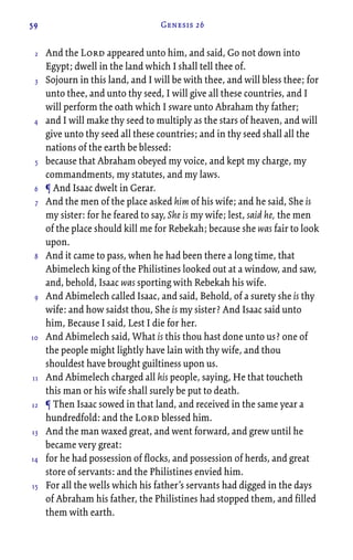 59 Genesis 26
And the Lord appeared unto him, and said, Go not down into
Egypt; dwell in the land which I shall tell thee of.
Sojourn in this land, and I will be with thee, and will bless thee; for
unto thee, and unto thy seed, I will give all these countries, and I
will perform the oath which I sware unto Abraham thy father;
and I will make thy seed to multiply as the stars of heaven, and will
give unto thy seed all these countries; and in thy seed shall all the
nations of the earth be blessed:
because that Abraham obeyed my voice, and kept my charge, my
commandments, my statutes, and my laws.
¶ And Isaac dwelt in Gerar.
And the men of the place asked him of his wife; and he said, She is
my sister: for he feared to say, She is my wife; lest, said he, the men
of the place should kill me for Rebekah; because she was fair to look
upon.
And it came to pass, when he had been there a long time, that
Abimelech king of the Philistines looked out at a window, and saw,
and, behold, Isaac was sporting with Rebekah his wife.
And Abimelech called Isaac, and said, Behold, of a surety she is thy
wife: and how saidst thou, She is my sister? And Isaac said unto
him, Because I said, Lest I die for her.
And Abimelech said, What is this thou hast done unto us? one of
the people might lightly have lain with thy wife, and thou
shouldest have brought guiltiness upon us.
And Abimelech charged all his people, saying, He that toucheth
this man or his wife shall surely be put to death.
¶ Then Isaac sowed in that land, and received in the same year a
hundredfold: and the Lord blessed him.
And the man waxed great, and went forward, and grew until he
became very great:
for he had possession of flocks, and possession of herds, and great
store of servants: and the Philistines envied him.
For all the wells which his father’s servants had digged in the days
of Abraham his father, the Philistines had stopped them, and filled
them with earth.
2
3
4
5
6
7
8
9
10
11
12
13
14
15
 