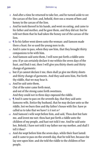 591 Judges 14
And after a time he returned to take her, and he turned aside to see
the carcass of the lion: and, behold, there was a swarm of bees and
honey in the carcass of the lion.
And he took thereof in his hands, and went on eating, and came to
his father and mother, and he gave them, and they did eat: but he
told not them that he had taken the honey out of the carcass of the
lion.
¶ So his father went down unto the woman: and Samson made
there a feast; for so used the young men to do.
And it came to pass, when they saw him, that they brought thirty
companions to be with him.
And Samson said unto them, I will now put forth a riddle unto
you: if ye can certainly declare it me within the seven days of the
feast, and find it out, then I will give you thirty sheets and thirty
change of garments:
but if ye cannot declare it me, then shall ye give me thirty sheets
and thirty change of garments. And they said unto him, Put forth
thy riddle, that we may hear it.
And he said unto them,
Out of the eater came forth meat,
and out of the strong came forth sweetness.
And they could not in three days expound the riddle.
¶ And it came to pass on the seventh day, that they said unto
Samsons wife, Entice thy husband, that he may declare unto us the
riddle, lest we burn thee and thy father’s house with fire: have ye
called us to take that we have? is it not so?
And Samson’s wife wept before him, and said, Thou dost but hate
me, and lovest me not: thou hast put forth a riddle unto the
children of my people, and hast not told it me. And he said unto
her, Behold, I have not told it my father nor my mother, and shall I
tell it thee?
And she wept before him the seven days, while their feast lasted:
and it came to pass on the seventh day, that he told her, because she
lay sore upon him: and she told the riddle to the children of her
people.
8
9
10
11
12
13
14
15
16
17
 