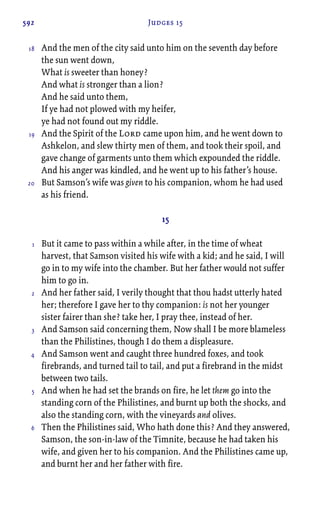 592 Judges 15
And the men of the city said unto him on the seventh day before
the sun went down,
What is sweeter than honey?
And what is stronger than a lion?
And he said unto them,
If ye had not plowed with my heifer,
ye had not found out my riddle.
And the Spirit of the Lord came upon him, and he went down to
Ashkelon, and slew thirty men of them, and took their spoil, and
gave change of garments unto them which expounded the riddle.
And his anger was kindled, and he went up to his father’s house.
But Samson’s wife was given to his companion, whom he had used
as his friend.
15
But it came to pass within a while after, in the time of wheat
harvest, that Samson visited his wife with a kid; and he said, I will
go in to my wife into the chamber. But her father would not suffer
him to go in.
And her father said, I verily thought that thou hadst utterly hated
her; therefore I gave her to thy companion: is not her younger
sister fairer than she? take her, I pray thee, instead of her.
And Samson said concerning them, Now shall I be more blameless
than the Philistines, though I do them a displeasure.
And Samson went and caught three hundred foxes, and took
firebrands, and turned tail to tail, and put a firebrand in the midst
between two tails.
And when he had set the brands on fire, he let them go into the
standing corn of the Philistines, and burnt up both the shocks, and
also the standing corn, with the vineyards and olives.
Then the Philistines said, Who hath done this? And they answered,
Samson, the son-in-law of the Timnite, because he had taken his
wife, and given her to his companion. And the Philistines came up,
and burnt her and her father with fire.
18
19
20
1
2
3
4
5
6
 