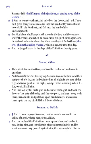 594 Judges 16
Ramath-lehi [the lifting up of the jawbone, or casting away of the
jawbone].
¶ And he was sore athirst, and called on the Lord, and said, Thou
hast given this great deliverance into the hand of thy servant: and
now shall I die for thirst, and fall into the hand of the
uncircumcised?
But God clave a hollow place that was in the jaw, and there came
water thereout; and when he had drunk, his spirit came again, and
he revived: wherefore he called the name thereof En-hakkore [the
well of him that called or cried], which is in Lehi unto this day.
And he judged Israel in the days of the Philistines twenty years.
16
Samson at Gaza
Then went Samson to Gaza, and saw there a harlot, and went in
unto her.
And it was told the Gazites, saying, Samson is come hither. And they
compassed him in, and laid wait for him all night in the gate of the
city, and were quiet all the night, saying, In the morning, when it is
day, we shall kill him.
And Samson lay till midnight, and arose at midnight, and took the
doors of the gate of the city, and the two posts, and went away with
them, bar and all, and put them upon his shoulders, and carried
them up to the top of a hill that is before Hebron.
Samson and Delilah
¶ And it came to pass afterward, that he loved a woman in the
valley of Sorek, whose name was Delilah.
And the lords of the Philistines came up unto her, and said unto
her, Entice him, and see wherein his great strength lieth, and by
what means we may prevail against him, that we may bind him to
18
19
20
1
2
3
4
5
 