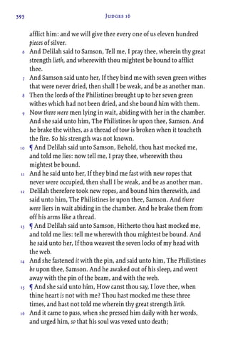 595 Judges 16
afflict him: and we will give thee every one of us eleven hundred
pieces of silver.
And Delilah said to Samson, Tell me, I pray thee, wherein thy great
strength lieth, and wherewith thou mightest be bound to afflict
thee.
And Samson said unto her, If they bind me with seven green withes
that were never dried, then shall I be weak, and be as another man.
Then the lords of the Philistines brought up to her seven green
withes which had not been dried, and she bound him with them.
Now there were men lying in wait, abiding with her in the chamber.
And she said unto him, The Philistines be upon thee, Samson. And
he brake the withes, as a thread of tow is broken when it toucheth
the fire. So his strength was not known.
¶ And Delilah said unto Samson, Behold, thou hast mocked me,
and told me lies: now tell me, I pray thee, wherewith thou
mightest be bound.
And he said unto her, If they bind me fast with new ropes that
never were occupied, then shall I be weak, and be as another man.
Delilah therefore took new ropes, and bound him therewith, and
said unto him, The Philistines be upon thee, Samson. And there
were liers in wait abiding in the chamber. And he brake them from
off his arms like a thread.
¶ And Delilah said unto Samson, Hitherto thou hast mocked me,
and told me lies: tell me wherewith thou mightest be bound. And
he said unto her, If thou weavest the seven locks of my head with
the web.
And she fastened it with the pin, and said unto him, The Philistines
be upon thee, Samson. And he awaked out of his sleep, and went
away with the pin of the beam, and with the web.
¶ And she said unto him, How canst thou say, I love thee, when
thine heart is not with me? Thou hast mocked me these three
times, and hast not told me wherein thy great strength lieth.
And it came to pass, when she pressed him daily with her words,
and urged him, so that his soul was vexed unto death;
6
7
8
9
10
11
12
13
14
15
16
 
