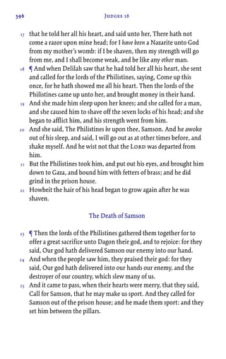 596 Judges 16
that he told her all his heart, and said unto her, There hath not
come a razor upon mine head; for I have been a Nazarite unto God
from my mother’s womb: if I be shaven, then my strength will go
from me, and I shall become weak, and be like any other man.
¶ And when Delilah saw that he had told her all his heart, she sent
and called for the lords of the Philistines, saying, Come up this
once, for he hath showed me all his heart. Then the lords of the
Philistines came up unto her, and brought money in their hand.
And she made him sleep upon her knees; and she called for a man,
and she caused him to shave off the seven locks of his head; and she
began to afflict him, and his strength went from him.
And she said, The Philistines be upon thee, Samson. And he awoke
out of his sleep, and said, I will go out as at other times before, and
shake myself. And he wist not that the Lord was departed from
him.
But the Philistines took him, and put out his eyes, and brought him
down to Gaza, and bound him with fetters of brass; and he did
grind in the prison house.
Howbeit the hair of his head began to grow again after he was
shaven.
The Death of Samson
¶ Then the lords of the Philistines gathered them together for to
offer a great sacrifice unto Dagon their god, and to rejoice: for they
said, Our god hath delivered Samson our enemy into our hand.
And when the people saw him, they praised their god: for they
said, Our god hath delivered into our hands our enemy, and the
destroyer of our country, which slew many of us.
And it came to pass, when their hearts were merry, that they said,
Call for Samson, that he may make us sport. And they called for
Samson out of the prison house; and he made them sport: and they
set him between the pillars.
17
18
19
20
21
22
23
24
25
 