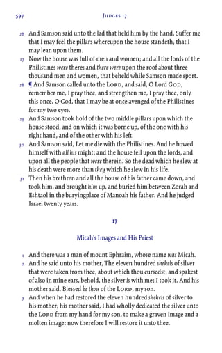 597 Judges 17
And Samson said unto the lad that held him by the hand, Suffer me
that I may feel the pillars whereupon the house standeth, that I
may lean upon them.
Now the house was full of men and women; and all the lords of the
Philistines were there; and there were upon the roof about three
thousand men and women, that beheld while Samson made sport.
¶ And Samson called unto the Lord, and said, O Lord God,
remember me, I pray thee, and strengthen me, I pray thee, only
this once, O God, that I may be at once avenged of the Philistines
for my two eyes.
And Samson took hold of the two middle pillars upon which the
house stood, and on which it was borne up, of the one with his
right hand, and of the other with his left.
And Samson said, Let me die with the Philistines. And he bowed
himself with all his might; and the house fell upon the lords, and
upon all the people that were therein. So the dead which he slew at
his death were more than they which he slew in his life.
Then his brethren and all the house of his father came down, and
took him, and brought him up, and buried him between Zorah and
Eshtaol in the buryingplace of Manoah his father. And he judged
Israel twenty years.
17
Micah’s Images and His Priest
And there was a man of mount Ephraim, whose name was Micah.
And he said unto his mother, The eleven hundred shekels of silver
that were taken from thee, about which thou cursedst, and spakest
of also in mine ears, behold, the silver is with me; I took it. And his
mother said, Blessed be thou of the Lord, my son.
And when he had restored the eleven hundred shekels of silver to
his mother, his mother said, I had wholly dedicated the silver unto
the Lord from my hand for my son, to make a graven image and a
molten image: now therefore I will restore it unto thee.
26
27
28
29
30
31
1
2
3
 