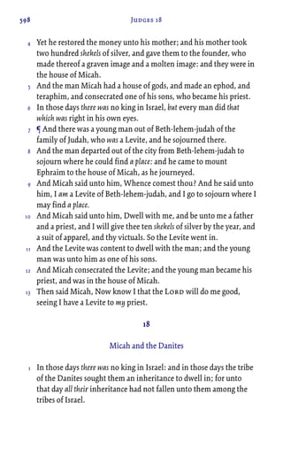 598 Judges 18
Yet he restored the money unto his mother; and his mother took
two hundred shekels of silver, and gave them to the founder, who
made thereof a graven image and a molten image: and they were in
the house of Micah.
And the man Micah had a house of gods, and made an ephod, and
teraphim, and consecrated one of his sons, who became his priest.
In those days there was no king in Israel, but every man did that
which was right in his own eyes.
¶ And there was a young man out of Beth-lehem-judah of the
family of Judah, who was a Levite, and he sojourned there.
And the man departed out of the city from Beth-lehem-judah to
sojourn where he could find a place: and he came to mount
Ephraim to the house of Micah, as he journeyed.
And Micah said unto him, Whence comest thou? And he said unto
him, I am a Levite of Beth-lehem-judah, and I go to sojourn where I
may find a place.
And Micah said unto him, Dwell with me, and be unto me a father
and a priest, and I will give thee ten shekels of silver by the year, and
a suit of apparel, and thy victuals. So the Levite went in.
And the Levite was content to dwell with the man; and the young
man was unto him as one of his sons.
And Micah consecrated the Levite; and the young man became his
priest, and was in the house of Micah.
Then said Micah, Now know I that the Lord will do me good,
seeing I have a Levite to my priest.
18
Micah and the Danites
In those days there was no king in Israel: and in those days the tribe
of the Danites sought them an inheritance to dwell in; for unto
that day all their inheritance had not fallen unto them among the
tribes of Israel.
4
5
6
7
8
9
10
11
12
13
1
 