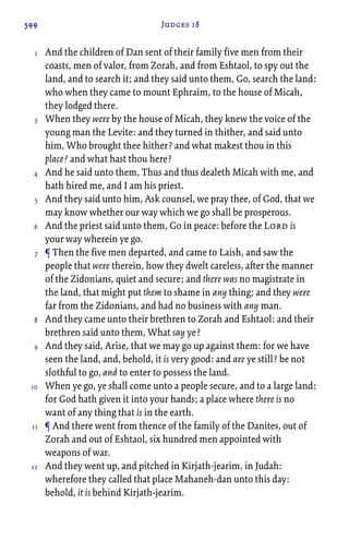 599 Judges 18
And the children of Dan sent of their family five men from their
coasts, men of valor, from Zorah, and from Eshtaol, to spy out the
land, and to search it; and they said unto them, Go, search the land:
who when they came to mount Ephraim, to the house of Micah,
they lodged there.
When they were by the house of Micah, they knew the voice of the
young man the Levite: and they turned in thither, and said unto
him, Who brought thee hither? and what makest thou in this
place? and what hast thou here?
And he said unto them, Thus and thus dealeth Micah with me, and
hath hired me, and I am his priest.
And they said unto him, Ask counsel, we pray thee, of God, that we
may know whether our way which we go shall be prosperous.
And the priest said unto them, Go in peace: before the Lord is
your way wherein ye go.
¶ Then the five men departed, and came to Laish, and saw the
people that were therein, how they dwelt careless, after the manner
of the Zidonians, quiet and secure; and there was no magistrate in
the land, that might put them to shame in any thing; and they were
far from the Zidonians, and had no business with any man.
And they came unto their brethren to Zorah and Eshtaol: and their
brethren said unto them, What say ye?
And they said, Arise, that we may go up against them: for we have
seen the land, and, behold, it is very good: and are ye still? be not
slothful to go, and to enter to possess the land.
When ye go, ye shall come unto a people secure, and to a large land:
for God hath given it into your hands; a place where there is no
want of any thing that is in the earth.
¶ And there went from thence of the family of the Danites, out of
Zorah and out of Eshtaol, six hundred men appointed with
weapons of war.
And they went up, and pitched in Kirjath-jearim, in Judah:
wherefore they called that place Mahaneh-dan unto this day:
behold, it is behind Kirjath-jearim.
2
3
4
5
6
7
8
9
10
11
12
 