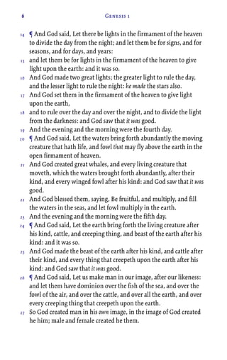 6 Genesis 1
¶ And God said, Let there be lights in the firmament of the heaven
to divide the day from the night; and let them be for signs, and for
seasons, and for days, and years:
and let them be for lights in the firmament of the heaven to give
light upon the earth: and it was so.
And God made two great lights; the greater light to rule the day,
and the lesser light to rule the night: he made the stars also.
And God set them in the firmament of the heaven to give light
upon the earth,
and to rule over the day and over the night, and to divide the light
from the darkness: and God saw that it was good.
And the evening and the morning were the fourth day.
¶ And God said, Let the waters bring forth abundantly the moving
creature that hath life, and fowl that may fly above the earth in the
open firmament of heaven.
And God created great whales, and every living creature that
moveth, which the waters brought forth abundantly, after their
kind, and every winged fowl after his kind: and God saw that it was
good.
And God blessed them, saying, Be fruitful, and multiply, and fill
the waters in the seas, and let fowl multiply in the earth.
And the evening and the morning were the fifth day.
¶ And God said, Let the earth bring forth the living creature after
his kind, cattle, and creeping thing, and beast of the earth after his
kind: and it was so.
And God made the beast of the earth after his kind, and cattle after
their kind, and every thing that creepeth upon the earth after his
kind: and God saw that it was good.
¶ And God said, Let us make man in our image, after our likeness:
and let them have dominion over the fish of the sea, and over the
fowl of the air, and over the cattle, and over all the earth, and over
every creeping thing that creepeth upon the earth.
So God created man in his own image, in the image of God created
he him; male and female created he them.
14
15
16
17
18
19
20
21
22
23
24
25
26
27
 
