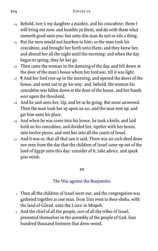 604 Judges 20
Behold, here is my daughter a maiden, and his concubine; them I
will bring out now, and humble ye them, and do with them what
seemeth good unto you: but unto this man do not so vile a thing.
But the men would not hearken to him: so the man took his
concubine, and brought her forth unto them; and they knew her,
and abused her all the night until the morning: and when the day
began to spring, they let her go.
Then came the woman in the dawning of the day, and fell down at
the door of the man’s house where her lord was, till it was light.
¶ And her lord rose up in the morning, and opened the doors of the
house, and went out to go his way: and, behold, the woman his
concubine was fallen down at the door of the house, and her hands
were upon the threshold.
And he said unto her, Up, and let us be going. But none answered.
Then the man took her up upon an ass, and the man rose up, and
gat him unto his place.
And when he was come into his house, he took a knife, and laid
hold on his concubine, and divided her, together with her bones,
into twelve pieces, and sent her into all the coasts of Israel.
And it was so, that all that saw it said, There was no such deed done
nor seen from the day that the children of Israel came up out of the
land of Egypt unto this day: consider of it, 